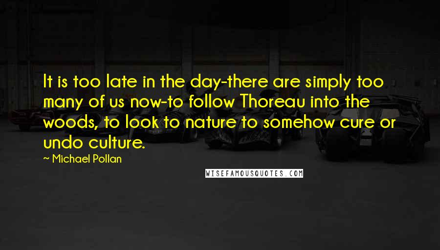 Michael Pollan Quotes: It is too late in the day-there are simply too many of us now-to follow Thoreau into the woods, to look to nature to somehow cure or undo culture.