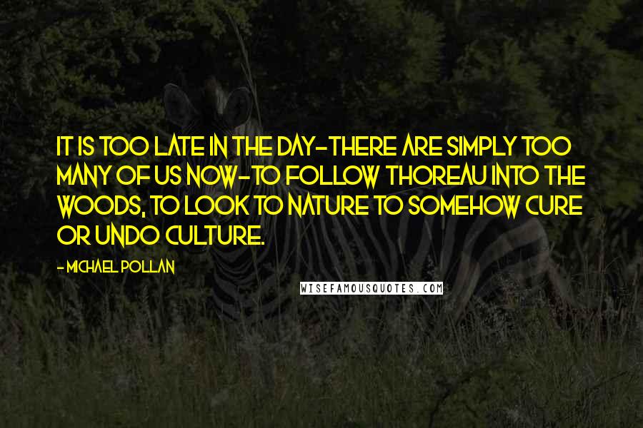 Michael Pollan Quotes: It is too late in the day-there are simply too many of us now-to follow Thoreau into the woods, to look to nature to somehow cure or undo culture.