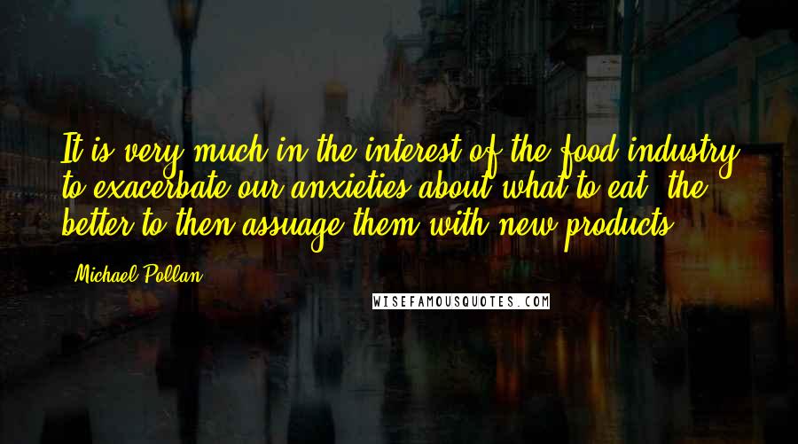 Michael Pollan Quotes: It is very much in the interest of the food industry to exacerbate our anxieties about what to eat, the better to then assuage them with new products.