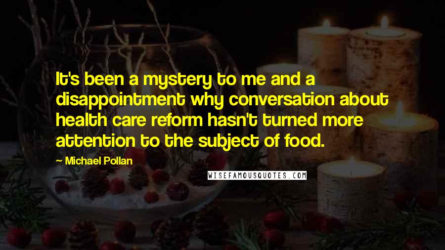 Michael Pollan Quotes: It's been a mystery to me and a disappointment why conversation about health care reform hasn't turned more attention to the subject of food.