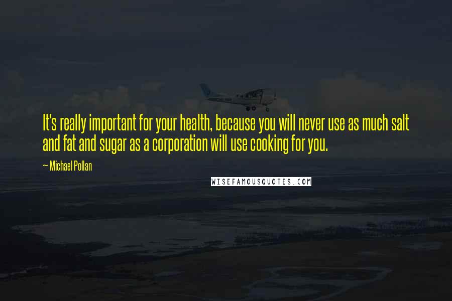 Michael Pollan Quotes: It's really important for your health, because you will never use as much salt and fat and sugar as a corporation will use cooking for you.