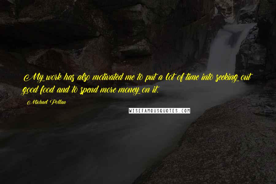 Michael Pollan Quotes: My work has also motivated me to put a lot of time into seeking out good food and to spend more money on it.