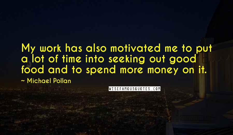 Michael Pollan Quotes: My work has also motivated me to put a lot of time into seeking out good food and to spend more money on it.