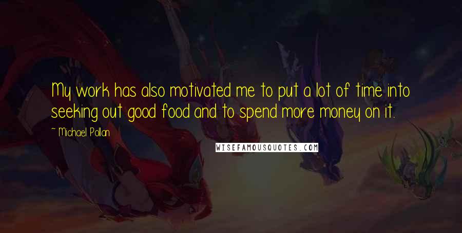 Michael Pollan Quotes: My work has also motivated me to put a lot of time into seeking out good food and to spend more money on it.