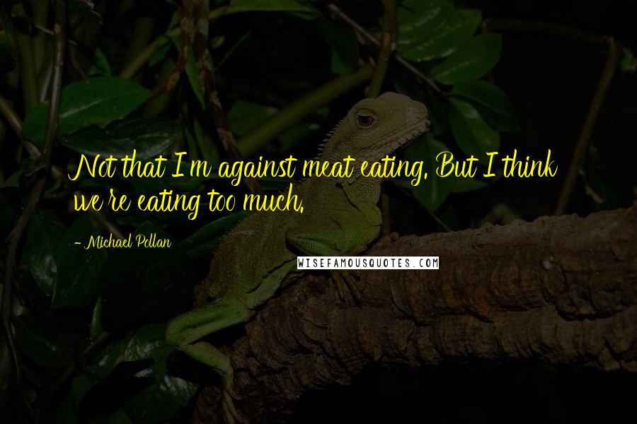 Michael Pollan Quotes: Not that I'm against meat eating. But I think we're eating too much.