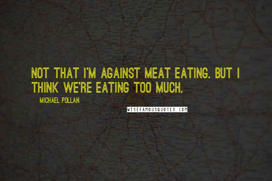 Michael Pollan Quotes: Not that I'm against meat eating. But I think we're eating too much.