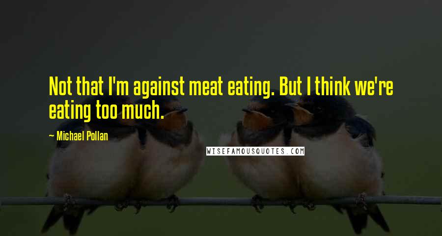 Michael Pollan Quotes: Not that I'm against meat eating. But I think we're eating too much.