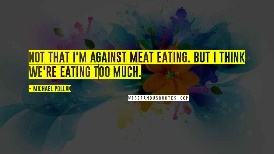 Michael Pollan Quotes: Not that I'm against meat eating. But I think we're eating too much.