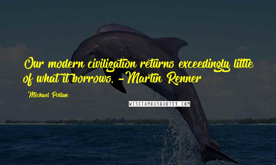 Michael Pollan Quotes: Our modern civilization returns exceedingly little of what it borrows. -Martin Renner