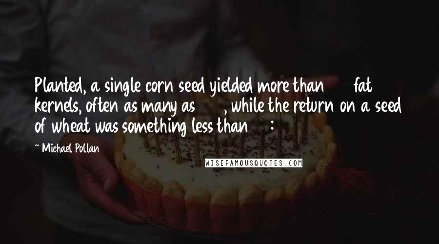 Michael Pollan Quotes: Planted, a single corn seed yielded more than 150 fat kernels, often as many as 300, while the return on a seed of wheat was something less than 50:1