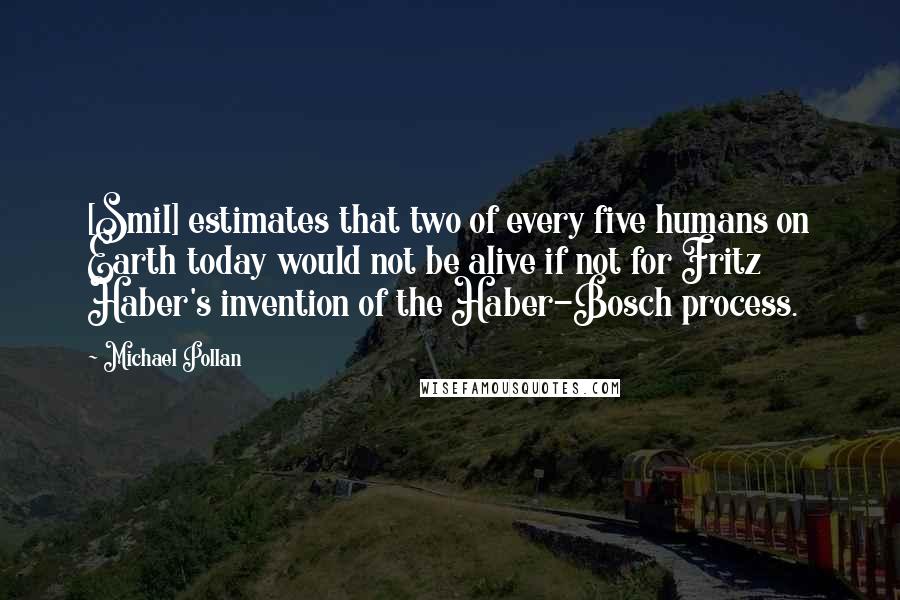 Michael Pollan Quotes: [Smil] estimates that two of every five humans on Earth today would not be alive if not for Fritz Haber's invention of the Haber-Bosch process.