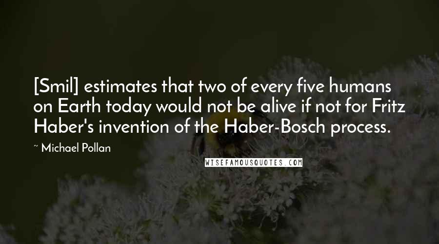 Michael Pollan Quotes: [Smil] estimates that two of every five humans on Earth today would not be alive if not for Fritz Haber's invention of the Haber-Bosch process.