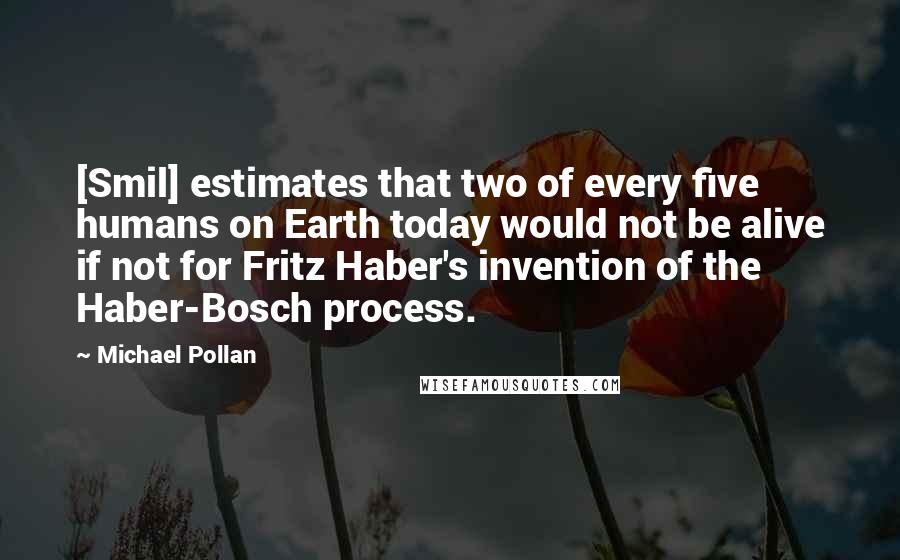 Michael Pollan Quotes: [Smil] estimates that two of every five humans on Earth today would not be alive if not for Fritz Haber's invention of the Haber-Bosch process.