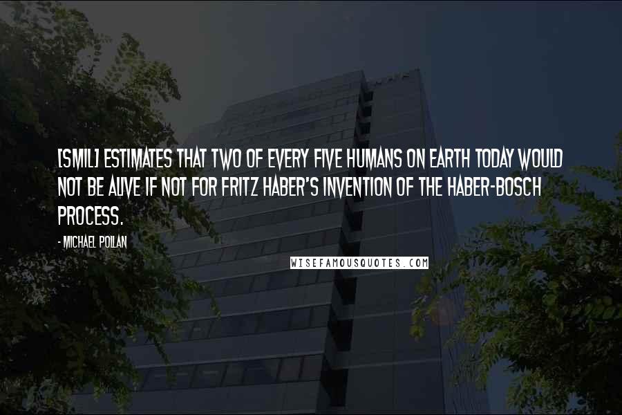 Michael Pollan Quotes: [Smil] estimates that two of every five humans on Earth today would not be alive if not for Fritz Haber's invention of the Haber-Bosch process.