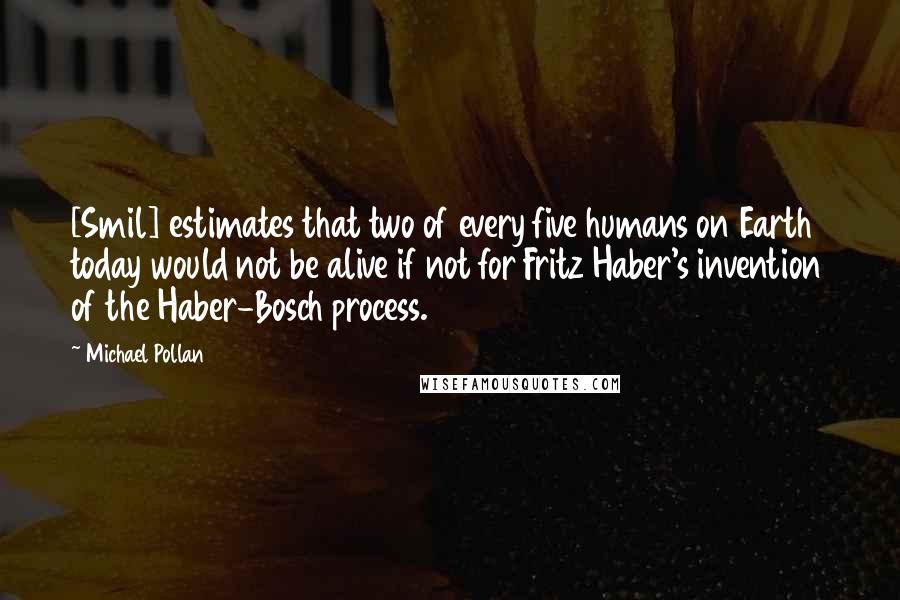 Michael Pollan Quotes: [Smil] estimates that two of every five humans on Earth today would not be alive if not for Fritz Haber's invention of the Haber-Bosch process.