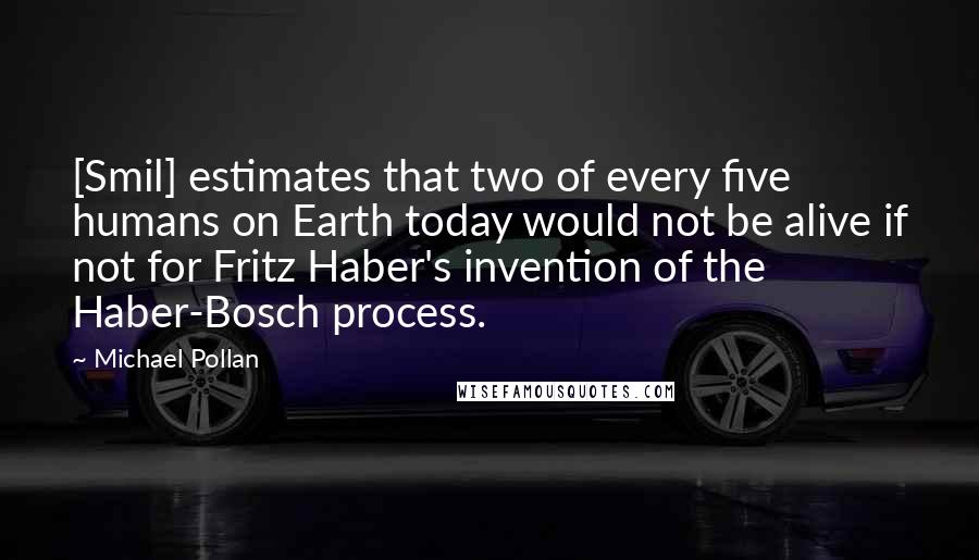 Michael Pollan Quotes: [Smil] estimates that two of every five humans on Earth today would not be alive if not for Fritz Haber's invention of the Haber-Bosch process.
