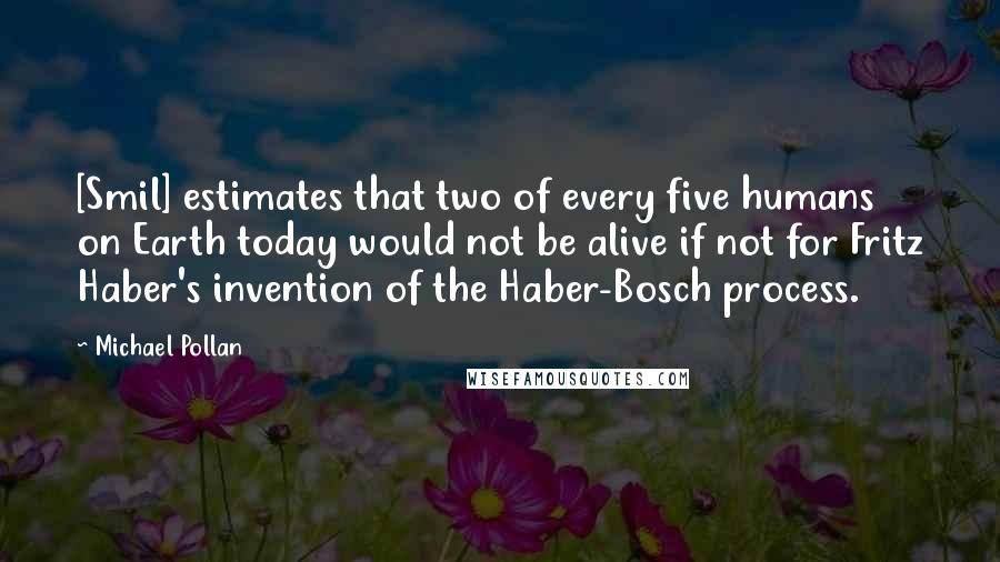 Michael Pollan Quotes: [Smil] estimates that two of every five humans on Earth today would not be alive if not for Fritz Haber's invention of the Haber-Bosch process.