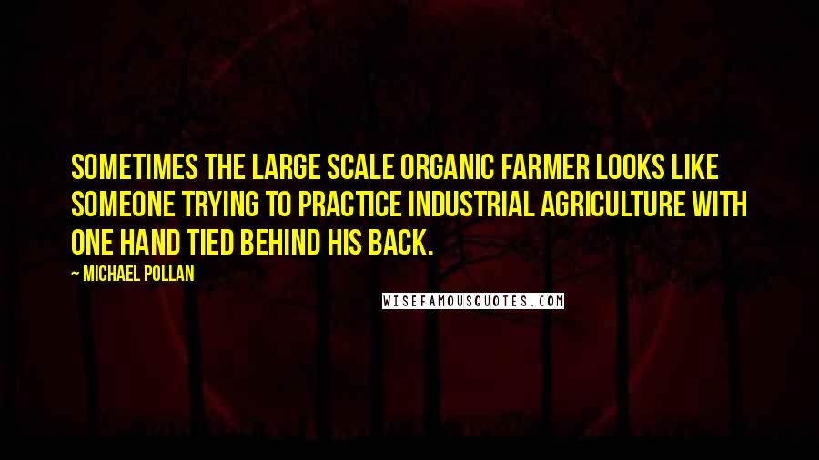 Michael Pollan Quotes: Sometimes the large scale organic farmer looks like someone trying to practice industrial agriculture with one hand tied behind his back.