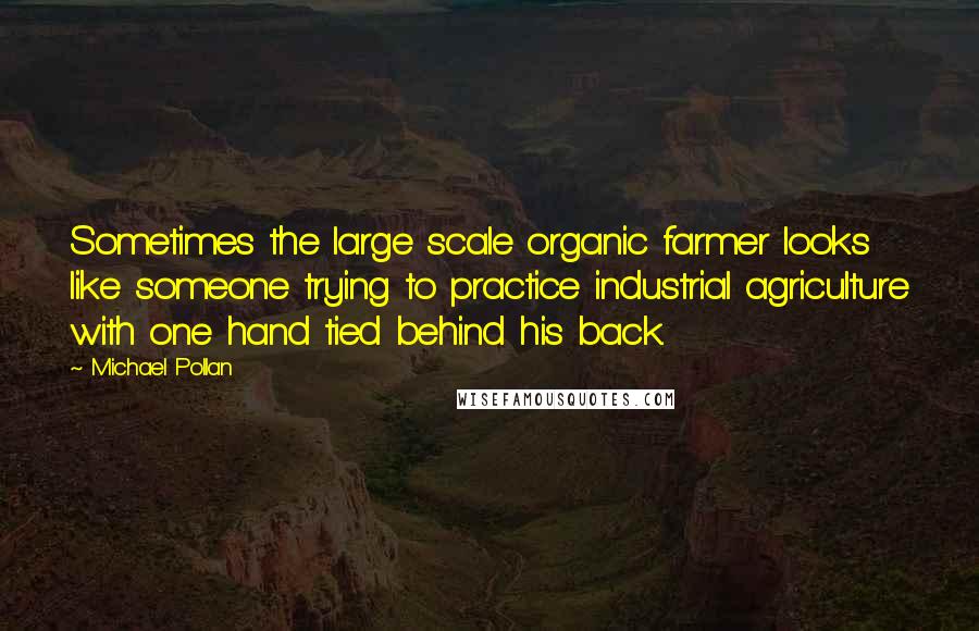 Michael Pollan Quotes: Sometimes the large scale organic farmer looks like someone trying to practice industrial agriculture with one hand tied behind his back.