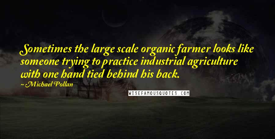 Michael Pollan Quotes: Sometimes the large scale organic farmer looks like someone trying to practice industrial agriculture with one hand tied behind his back.