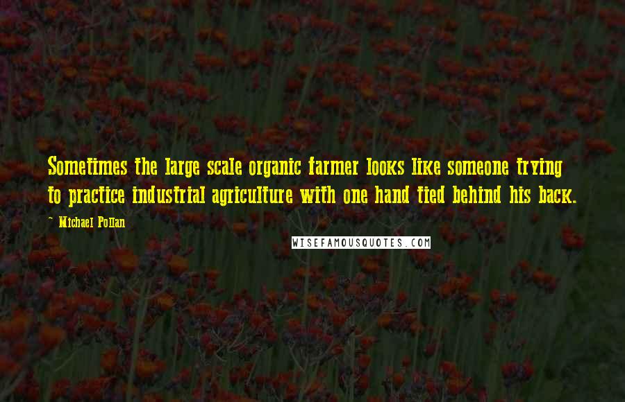 Michael Pollan Quotes: Sometimes the large scale organic farmer looks like someone trying to practice industrial agriculture with one hand tied behind his back.
