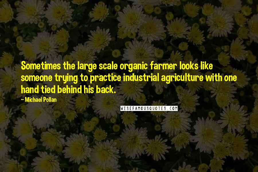 Michael Pollan Quotes: Sometimes the large scale organic farmer looks like someone trying to practice industrial agriculture with one hand tied behind his back.