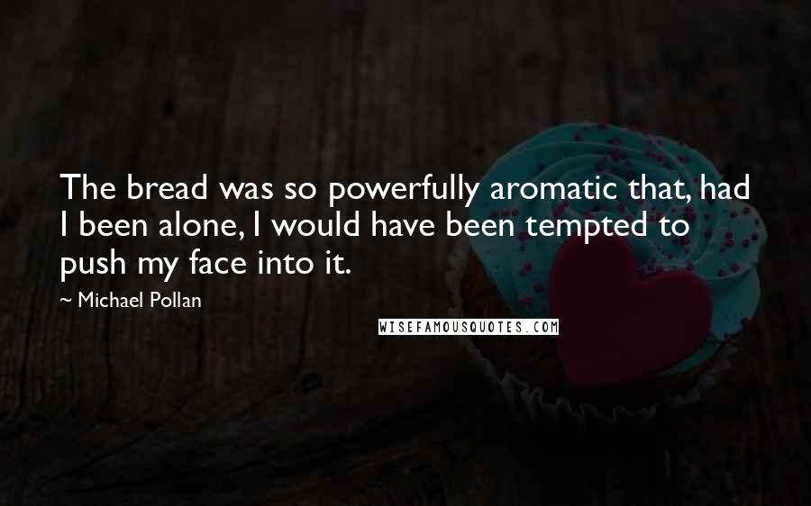 Michael Pollan Quotes: The bread was so powerfully aromatic that, had I been alone, I would have been tempted to push my face into it.