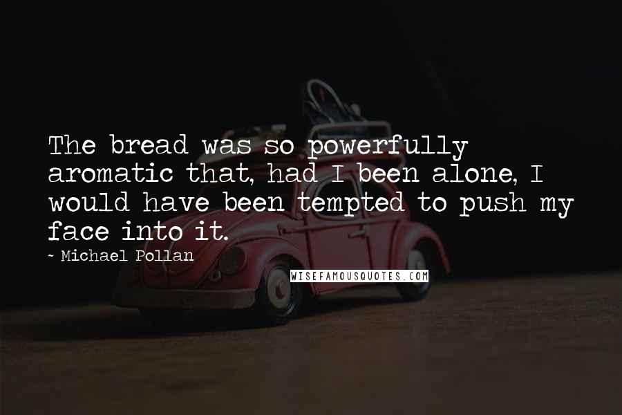 Michael Pollan Quotes: The bread was so powerfully aromatic that, had I been alone, I would have been tempted to push my face into it.