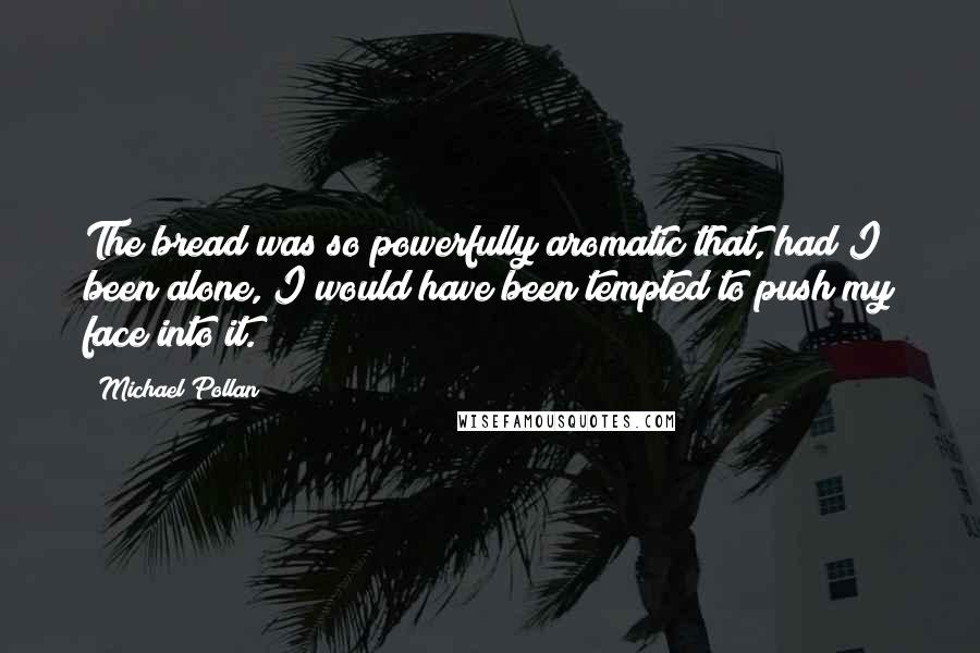 Michael Pollan Quotes: The bread was so powerfully aromatic that, had I been alone, I would have been tempted to push my face into it.