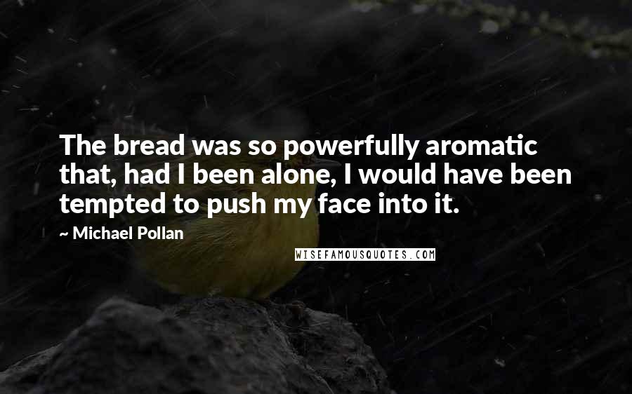 Michael Pollan Quotes: The bread was so powerfully aromatic that, had I been alone, I would have been tempted to push my face into it.