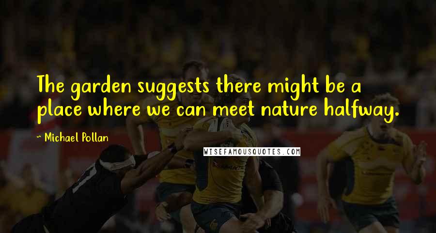 Michael Pollan Quotes: The garden suggests there might be a place where we can meet nature halfway.