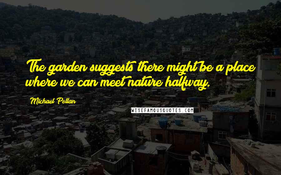 Michael Pollan Quotes: The garden suggests there might be a place where we can meet nature halfway.