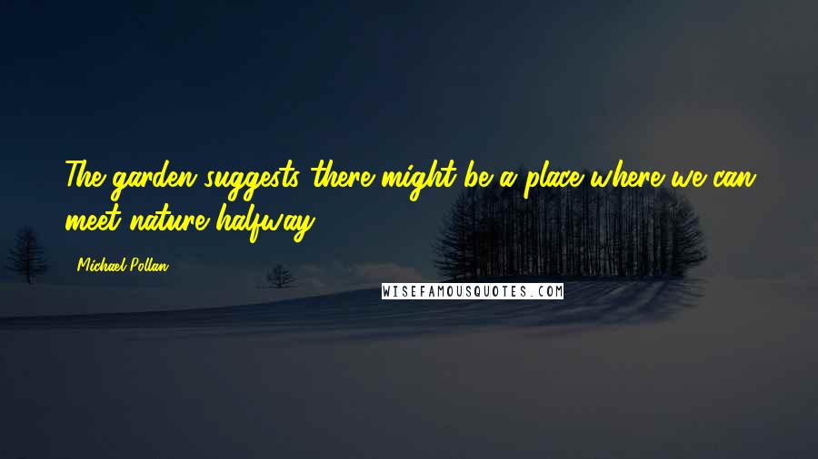 Michael Pollan Quotes: The garden suggests there might be a place where we can meet nature halfway.