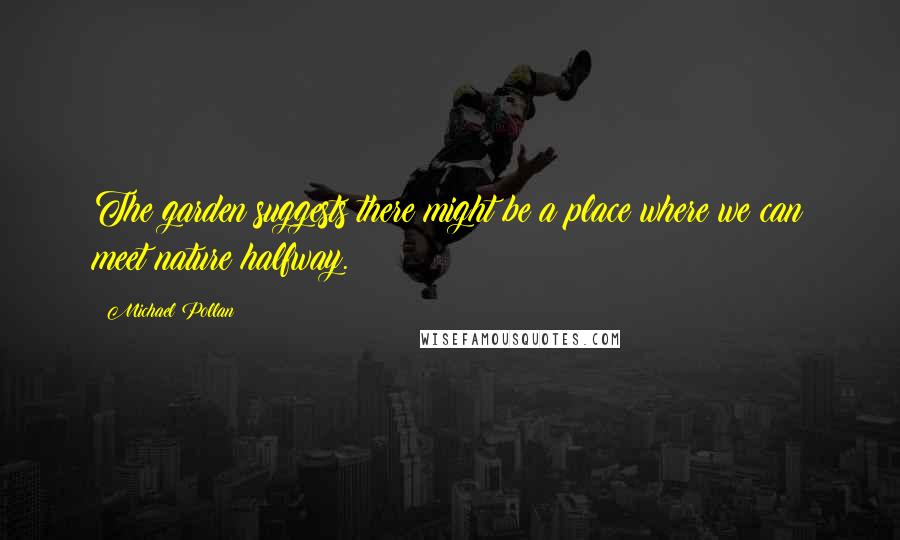 Michael Pollan Quotes: The garden suggests there might be a place where we can meet nature halfway.