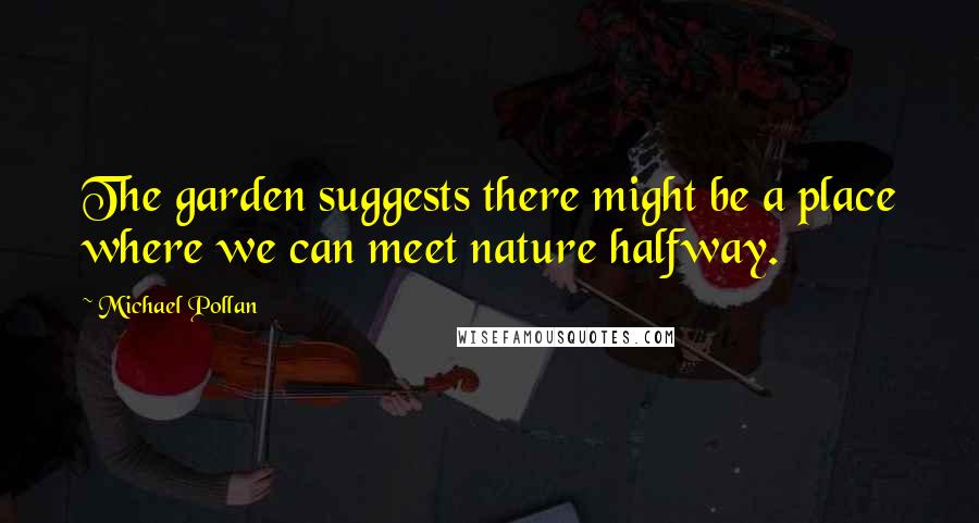 Michael Pollan Quotes: The garden suggests there might be a place where we can meet nature halfway.