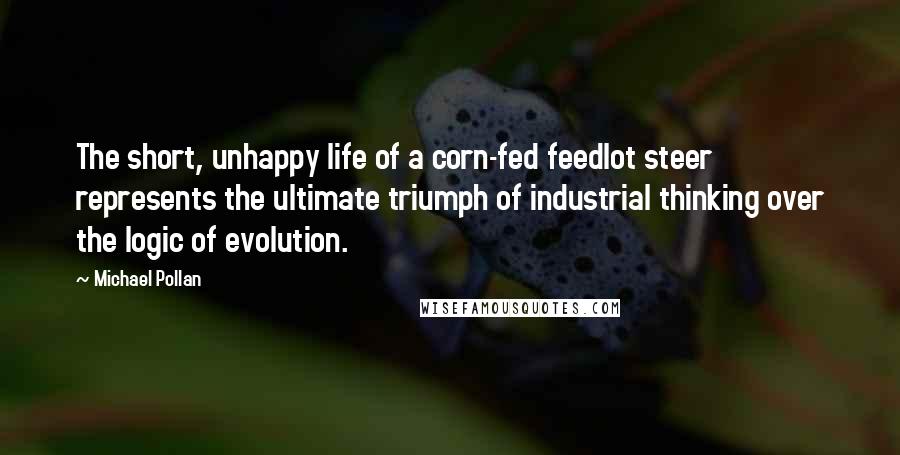 Michael Pollan Quotes: The short, unhappy life of a corn-fed feedlot steer represents the ultimate triumph of industrial thinking over the logic of evolution.