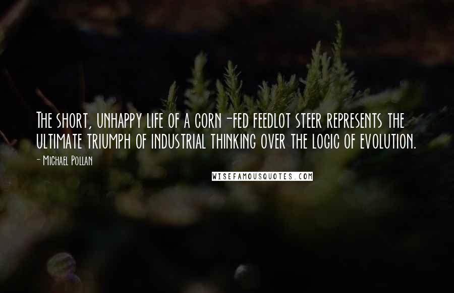 Michael Pollan Quotes: The short, unhappy life of a corn-fed feedlot steer represents the ultimate triumph of industrial thinking over the logic of evolution.