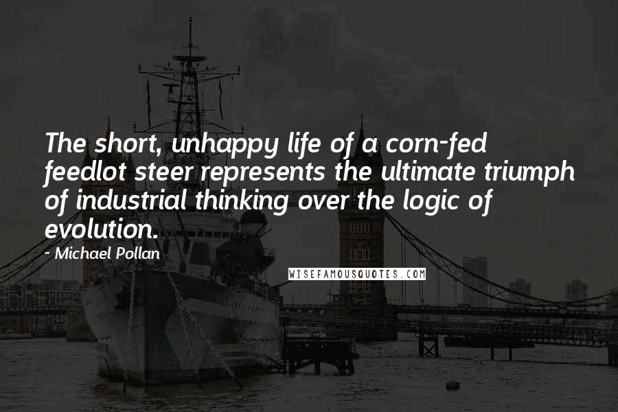 Michael Pollan Quotes: The short, unhappy life of a corn-fed feedlot steer represents the ultimate triumph of industrial thinking over the logic of evolution.