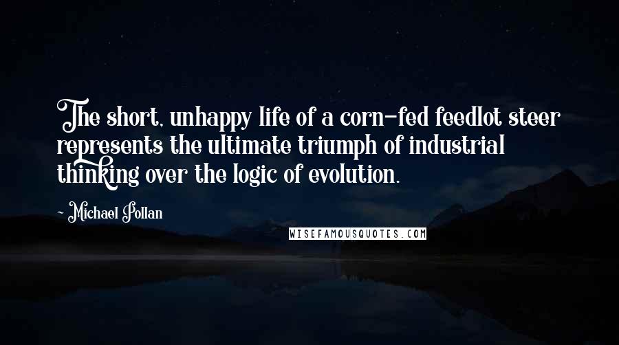 Michael Pollan Quotes: The short, unhappy life of a corn-fed feedlot steer represents the ultimate triumph of industrial thinking over the logic of evolution.