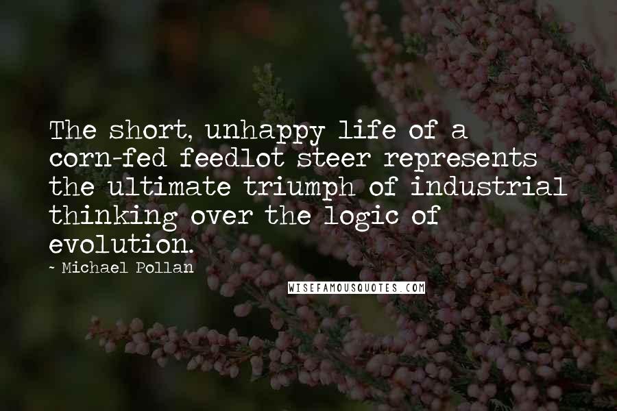 Michael Pollan Quotes: The short, unhappy life of a corn-fed feedlot steer represents the ultimate triumph of industrial thinking over the logic of evolution.