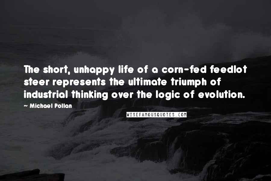 Michael Pollan Quotes: The short, unhappy life of a corn-fed feedlot steer represents the ultimate triumph of industrial thinking over the logic of evolution.