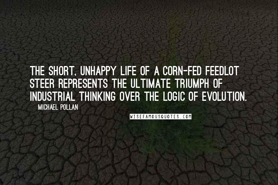 Michael Pollan Quotes: The short, unhappy life of a corn-fed feedlot steer represents the ultimate triumph of industrial thinking over the logic of evolution.