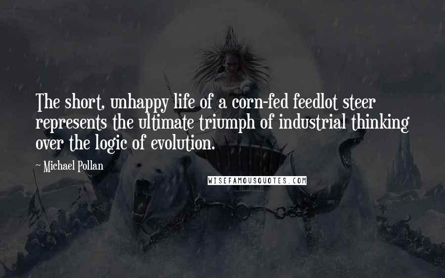 Michael Pollan Quotes: The short, unhappy life of a corn-fed feedlot steer represents the ultimate triumph of industrial thinking over the logic of evolution.