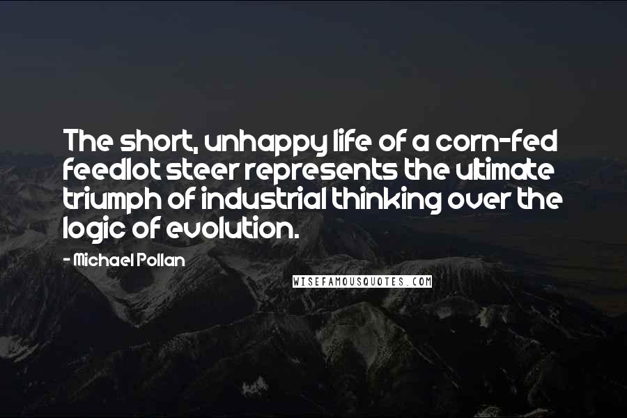 Michael Pollan Quotes: The short, unhappy life of a corn-fed feedlot steer represents the ultimate triumph of industrial thinking over the logic of evolution.