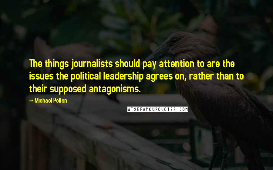 Michael Pollan Quotes: The things journalists should pay attention to are the issues the political leadership agrees on, rather than to their supposed antagonisms.