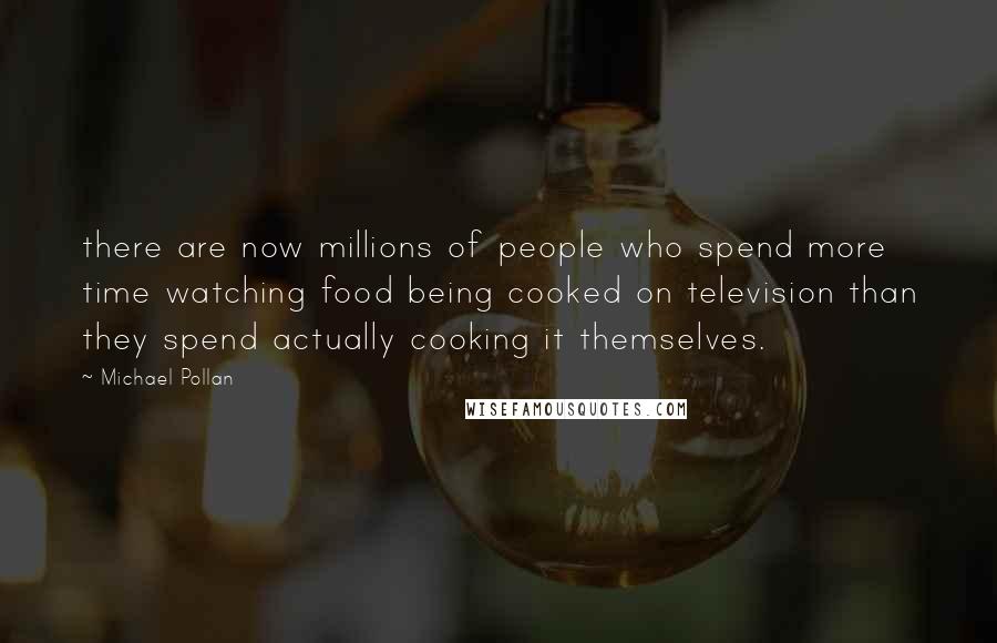 Michael Pollan Quotes: there are now millions of people who spend more time watching food being cooked on television than they spend actually cooking it themselves.