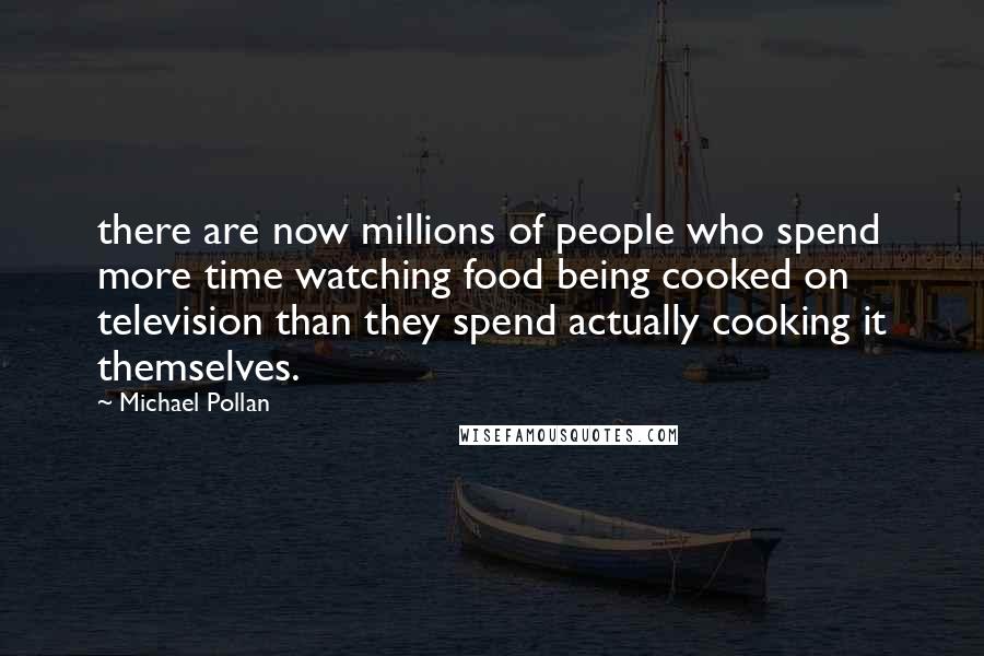 Michael Pollan Quotes: there are now millions of people who spend more time watching food being cooked on television than they spend actually cooking it themselves.