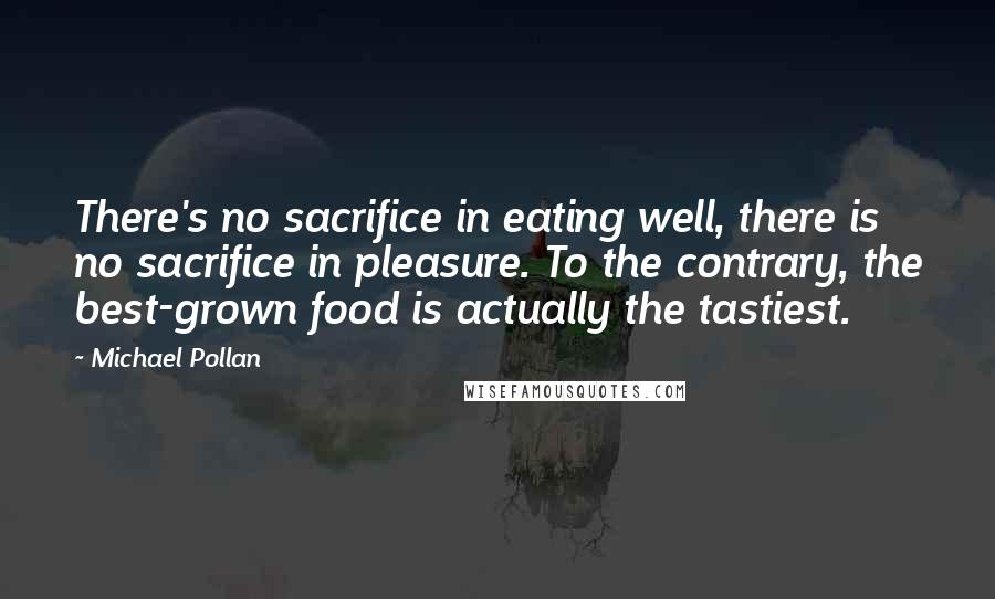 Michael Pollan Quotes: There's no sacrifice in eating well, there is no sacrifice in pleasure. To the contrary, the best-grown food is actually the tastiest.