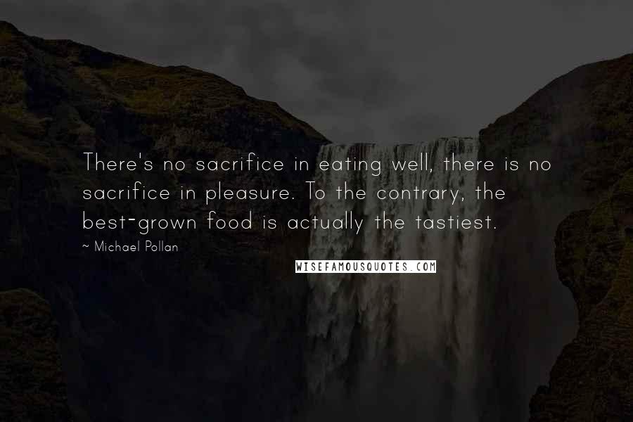 Michael Pollan Quotes: There's no sacrifice in eating well, there is no sacrifice in pleasure. To the contrary, the best-grown food is actually the tastiest.