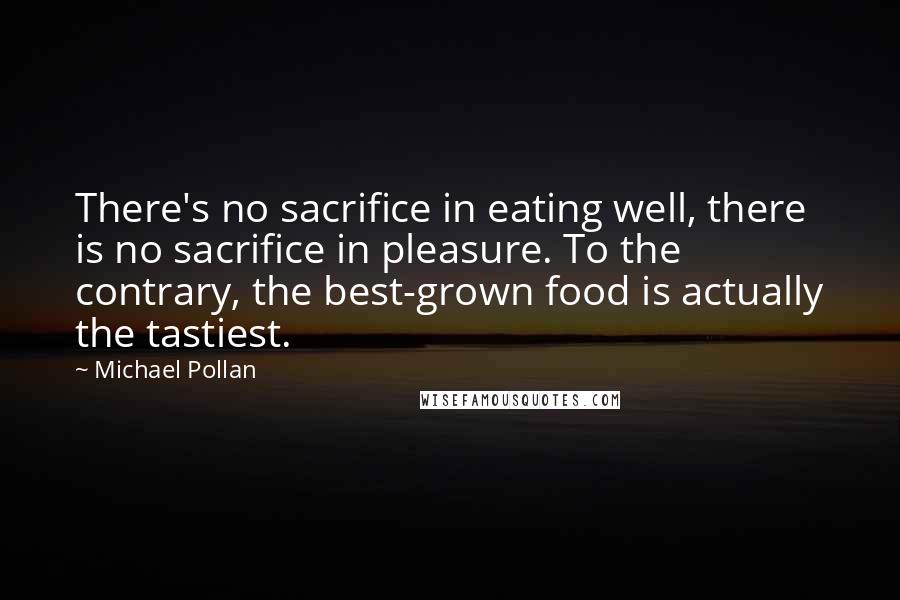 Michael Pollan Quotes: There's no sacrifice in eating well, there is no sacrifice in pleasure. To the contrary, the best-grown food is actually the tastiest.